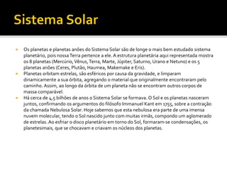  Os planetas e planetas anões do Sistema Solar são de longe o mais bem estudado sistema
planetário, pois nossa Terra pertence a ele. A estrutura planetária aqui representada mostra
os 8 planetas (Mercúrio,Vênus,Terra, Marte, Júpiter, Saturno, Urano e Netuno) e os 5
planetas anões (Ceres, Plutão, Haumea, Makemake e Eris).
 Planetas orbitam estrelas, são esféricos por causa da gravidade, e limparam
dinamicamente a sua órbita, agregando o material que originalmente encontraram pelo
caminho. Assim, ao longo da órbita de um planeta não se encontram outros corpos de
massa comparável.
 Há cerca de 4,5 bilhões de anos o Sistema Solar se formava. O Sol e os planetas nasceram
juntos, confirmando os argumentos do filósofo Immanuel Kant em 1755, sobre a contração
da chamada Nebulosa Solar. Hoje sabemos que esta nebulosa era parte de uma imensa
nuvem molecular, tendo o Sol nascido junto com muitas irmãs, compondo um aglomerado
de estrelas. Ao esfriar o disco planetário em torno do Sol, formaram-se condensações, os
planetesimais, que se chocavam e criavam os núcleos dos planetas.
 