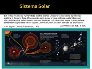 Em toda a história da humanidade existirá apenas uma geração que será a primeira a
explorar o Sistema Solar. Uma geração para a qual em sua infância os planetas eram
discos distantes e indistintos em movimento no céu noturno e para a qual em sua velhice
estesmesmos planetas serão “lugares”, novos mundos distintos em fase de exploração.”
Carl Sagan “Cosmic Connection, 1973 222 missões de 1957 a 2010
 