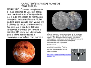 CARACTERÍSTICAS DOS PLANETAS
TERRESTRES
MERCÚRIO: O menor dos planetas
e mais próximo do Sol. Tem órbita
bem excêntrica e caótica (varia de
0,0 a 0.45 em escala de milhões de
anos) e a ressonância com Júpiter
poderá gerar colisão com Vênus em
5 bilhões de anos. Maré com o Sol
faz com que o dia dure 176 dias
tereestres. Formado por metais e
silicatos. Só perde em densidade
para a Terra. Raias devido à
contração e superfície com mares e
crateras como a Lua. Sonda
Messenger da NASA orbita o
planeta.
VÊNUS: Diâmetro e composição similar ao da Terra mas
não tem água (pode ter tido atmosfera). Rota no sentido
oposto e com a maior inclinação do eixo. Tem muitos
vulcões, placas tectônicas e ventos de 300km/h a cada 4,5
dias terrestres. Suas fases foram observadas
por Galileu em 1609 e provaram
definitivamente
o modelo heliocêntrico. Pode ter
tido luas. Vênus Express da ESA
orbita o Planeta.
http://astro.unl.edu/classaction/animations/renaissance/venu
sphases.html
 