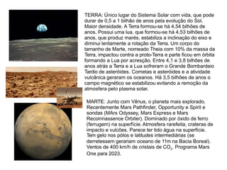 TERRA: Único lugar do Sistema Solar com vida, que pode
durar de 0,5 a 1 bilhão de anos pela evolução do Sol.
Maior densidade. A Terra formou-se há 4,54 bilhões de
anos. Possui uma lua, que formou-se há 4,53 bilhões de
anos, que produz marés, estabiliza a inclinação do eixo e
diminui lentamente a rotação da Terra. Um corpo do
tamanho de Marte, nomeado Theia com 10% da massa da
Terra, impactou contra a proto-Terra e parte ficou em órbita
formando a Lua por acresção. Entre 4,1 e 3,8 bilhões de
anos atrás a Terra e a Lua sofreram o Grande Bombardeio
Tardio de asteróides. Cometas e asteróides e a atividade
vulcânica geraram os oceanos. Há 3,5 bilhões de anos o
campo magnético se estabilizou evitando a remoção da
atmosfera pelo plasma solar.
MARTE: Junto com Vênus, o planeta mais explorado.
Recentemente Mars Pathfinder, Opportunity e Spirit e
sondas (MArs Odyssey, Mars Express e Mars
Recoinnassence Orbiter). Dominado por óxido de ferro
(ferrugem) na superfície. Atmosfera rarefeita, crateras de
impacto e vulcões. Parece ter tido água na superfície.
Tem gelo nos pólos e latitudes intermediárias (se
derretessem gerariam oceano de 11m na Bacia Boreal).
Ventos de 400 km/h de cristais de CO2. Programa Mars
One para 2023.
 