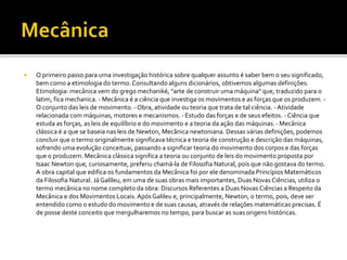  O primeiro passo para uma investigação histórica sobre qualquer assunto é saber bem o seu significado,
bem como a etimologia do termo. Consultando alguns dicionários, obtivemos algumas definições:
Etimologia: mecânica vem do grego mechaniké, "arte de construir uma máquina" que, traduzido para o
latim, fica mechanica. - Mecânica é a ciência que investiga os movimentos e as forças que os produzem. -
O conjunto das leis de movimento. - Obra, atividade ou teoria que trata de tal ciência. -Atividade
relacionada com máquinas, motores e mecanismos. - Estudo das forças e de seus efeitos. - Ciência que
estuda as forças, as leis de equilíbrio e do movimento e a teoria da ação das máquinas.- Mecânica
clássica é a que se baseia nas leis de Newton, Mecânica newtoniana. Dessas várias definições, podemos
concluir que o termo originalmente significava técnica e teoria de construção e descrição das máquinas,
sofrendo uma evolução conceituai, passando a significar teoria do movimento dos corpos e das forças
que o produzem. Mecânica clássica significa a teoria ou conjunto de leis do movimento proposta por
Isaac Newton que, curiosamente, preferiu chamá-la de Filosofia Natural, pois que não gostava do termo.
A obra capital que edifica os fundamentos da Mecânica foi por ele denominada Princípios Matemáticos
da Filosofia Natural. Já Galileu, em uma de suas obras mais importantes, Duas Novas Ciências, utiliza o
termo mecânica no nome completo da obra: Discursos Referentes a Duas Novas Ciências a Respeito da
Mecânica e dos Movimentos Locais. Após Galileu e, principalmente, Newton, o termo, pois, deve ser
entendido como o estudo do movimento e de suas causas, através de relações matemáticas precisas. É
de posse deste conceito que mergulharemos no tempo, para buscar as suas origens históricas.
 
