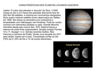 CARACTERÍSTICAS DOS PLANETAS JOVIANOS GASOSOS
Júpiter: O maior dos planetas e "escudo" da Terra. 1/1000
massa do Sol e 2,5 massa dos planetas (baricentro fora do
Sol).Tem 66 satélites, a marioria em movimentos retrógrados.
Seus quatro maiores satélites foram observados por Galileu
em 1609. Tem faixas na atmosfera com turbulência e
tempestades com relâmpagos nas fronteiras. Pode ter núcleo
rochoso com elementos pesados ou gelo. Grande Mancha
Vermelha desde pelo menos Séc. XVII. Sistema fracos e
extenso de anéis forte magnetosfera. Sondas antigas Pioneer
10 e 11, Voyager 1 e 2. Sondas recentes Galileo, New
Horizons a caminho de Plutão. Sonda Juno lançada em 2011
para orbitar Júpiter por 6 anos. Composição similar ao Sol
(75% de H, 24% de He e 1% de outros elementos).
 