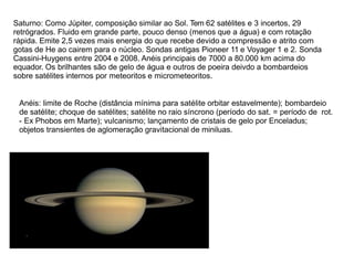 Saturno: Como Júpiter, composição similar ao Sol. Tem 62 satélites e 3 incertos, 29
retrógrados. Fluido em grande parte, pouco denso (menos que a água) e com rotação
rápida. Emite 2,5 vezes mais energia do que recebe devido a compressão e atrito com
gotas de He ao cairem para o núcleo. Sondas antigas Pioneer 11 e Voyager 1 e 2. Sonda
Cassini-Huygens entre 2004 e 2008. Anéis principais de 7000 a 80.000 km acima do
equador. Os brilhantes são de gelo de água e outros de poeira deivdo a bombardeios
sobre satélites internos por meteoritos e micrometeoritos.
Anéis: limite de Roche (distância mínima para satélite orbitar estavelmente); bombardeio
de satélite; choque de satélites; satélite no raio síncrono (período do sat. = período de rot.
- Ex Phobos em Marte); vulcanismo; lançamento de cristais de gelo por Enceladus;
objetos transientes de aglomeração gravitacional de miniluas.
 