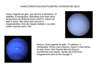 CARACTERÍSTICAS DOS PLANETAS JOVIANOS DE GELO
Urano: Gigante de gelo, que domina a atmosfera. 27
satélites, 8 retrógrados. Atmosfera com mais baixa
temperatura do Sistema Solar (-224oC). Interior de
gelo e rocha. Tem anéis bem escuros e
magnestosfera. Eixo de rotação deitado e os pólos
podem apontar para o Sol.
Netuno: Outro gigante de gelo. 13 satélites, 4
retrógrados. Pouco mais massivo, menor e mais denso
do que Urano. Tem Grande Mancha Escura,
semelhante à de Júpiter. Ventos até 2100 km/h.
Imageamento pela sonda Voyager 2.
 