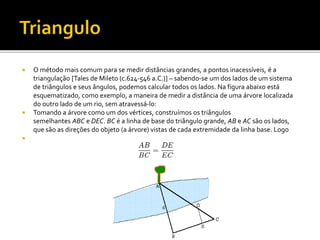  O método mais comum para se medir distâncias grandes, a pontos inacessíveis, é a
triangulação [Tales de Mileto (c.624-546 a.C.)] – sabendo-se um dos lados de um sistema
de triângulos e seus ângulos, podemos calcular todos os lados. Na figura abaixo está
esquematizado, como exemplo, a maneira de medir a distância de uma árvore localizada
do outro lado de um rio, sem atravessá-lo:
 Tomando a árvore como um dos vértices, construímos os triângulos
semelhantes ABC e DEC. BC é a linha de base do triângulo grande, AB e AC são os lados,
que são as direções do objeto (a árvore) vistas de cada extremidade da linha base. Logo

 