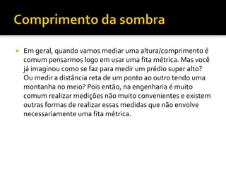  Em geral, quando vamos mediar uma altura/comprimento é
comum pensarmos logo em usar uma fita métrica. Mas você
já imaginou como se faz para medir um prédio super alto?
Ou medir a distância reta de um ponto ao outro tendo uma
montanha no meio? Pois então, na engenharia é muito
comum realizar medições não muito convenientes e existem
outras formas de realizar essas medidas que não envolve
necessariamente uma fita métrica.
 