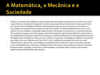  A Física, e em particular a Mecânica, como observação, descrição e previsão do movimento, tem a sua
origem histórica situada em tempos bem remotos, praticamente se confundindo nos seus primórdios
com várias outras atividades científicas e técnicas precursoras como a Astronomia, a Geometria, a
Cosmologia e as Engenharias de máquinas e das construções. A História da Mecânica é, assim, muito
extensa. O ciclo mecânico, começado nesses tempos imemoriais, só se encerrou no começo do século
XIX, quando se chegou a uma formulação matemática bastante sofisticada da Mecânica newtoniana, a
chamada Mecânica Analítica. Além de muito longa, a História da Mecânica se entrelaça fortemente com
atividades extra-científicas e sociais, como o comércio, as guerras, a mitologia e a religião. É impossível,
pois, falar-se de uma "Mecânica ou Física Pura", isto é, isolada da sociedade vista como um todo.
 A Astronomia, a Geometria, a Cosmologia e as Engenharias de máquinas e das construções surgiram
com a necessidade que as diversas civilizações tinham de resolver seus problemas materiais concretos.
Embora existam exceções, via de regra, naAntigüidade, as grandes idéias surgiram para resolver
determinados problemas de ordem prática.
 