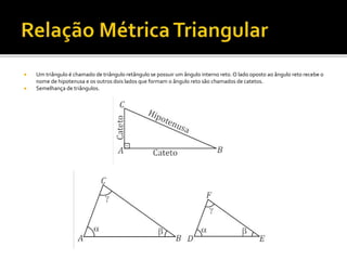  Um triângulo é chamado de triângulo retângulo se possuir um ângulo interno reto.O lado oposto ao ângulo reto recebe o
nome de hipotenusa e os outros dois lados que formam o ângulo reto são chamados de catetos.
 Semelhança de triângulos.
 