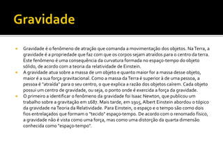  Gravidade é o fenômeno de atração que comanda a movimentação dos objetos. NaTerra, a
gravidade é a propriedade que faz com que os corpos sejam atraídos para o centro da terra.
Este fenômeno é uma consequência da curvatura formada no espaço-tempo do objeto
sólido, de acordo com a teoria da relatividade de Einstein.
 A gravidade atua sobre a massa de um objeto e quanto maior for a massa desse objeto,
maior é a sua força gravitacional. Como a massa daTerra é superior à de uma pessoa, a
pessoa é "atraída" para o seu centro, o que explica a razão dos objetos caírem. Cada objeto
possui um centro de gravidade, ou seja, o ponto onde é exercida a força da gravidade.
 O primeiro a identificar o fenômeno da gravidade foi Isaac Newton, que publicou um
trabalho sobre a gravitação em 1687. Mais tarde, em 1915, Albert Einstein abordou o tópico
da gravidade naTeoria da Relatividade. Para Einstein, o espaço e o tempo são como dois
fios entrelaçados que formam o "tecido" espaço-tempo. De acordo com o renomado físico,
a gravidade não é vista como uma força, mas como uma distorção da quarta dimensão
conhecida como "espaço-tempo".
 