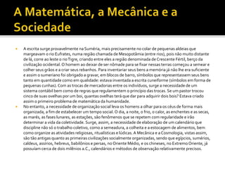  A escrita surge provavelmente na Suméria, mais precisamente no colar de pequenas aldeias que
margeavam o rio Eufrates, numa região chamada de Mesopotâmia (entre rios), pois não muito distante
de lá, corre ao leste o rioTigre, criando entre eles a região denominada de Crescente Fértil, berço da
civilização ocidental. O homem ao deixar de ser nômade para se fixar nessas terras começou a semear e
colher seus grãos e a criar seus rebanhos. Para inventariar seus bens a memória já não lhe era suficiente
e assim o sumeriano foi obrigado a gravar, em blocos de barro, símbolos que representassem seus bens
tanto em quantidade como em qualidade: estava inventada a escrita cuneiforme (símbolos em forma de
pequenas cunhas). Com as trocas de mercadorias entre os indivíduos, surge a necessidade de um
sistema contábil bem como de regras que regulamentem o princípio das trocas. Se um pastor trocou
cinco de suas ovelhas por um boi, quantas ovelhas terá que dar para adquirir dois bois? Estava criado
assim o primeiro problema de matemática da humanidade.
 No entanto, a necessidade de organização social leva os homens a olhar para os céus de forma mais
organizada, a fim de estabelecer um tempo social. O dia, a noite, o frio, o calor, as enchentes e as secas,
as marés, as fases lunares, as estações, são fenômenos que se repetem com regularidade e irão
determinar a vida da coletividade. Surge, assim, a necessidade de elaboração de um calendário que
discipline não só o trabalho coletivo, como a semeadura, a colheita e a estocagem de alimentos, bem
como organize as atividades religiosas, ritualísticas e lúdicas.A Mecânica e a Cosmologia, vistas assim,
são tão antigas quanto as primeiras civilizações socialmente organizadas, sendo que egípcios, sumérios,
caldeus, assírios, hebreus, babilônios e persas, no Oriente Médio, e os chineses, no Extremo Oriente, já
possuíam cerca de dois milênios a.C., calendários e métodos de observação relativamente precisos.
 