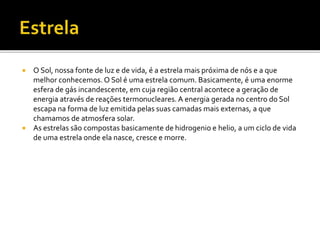  O Sol, nossa fonte de luz e de vida, é a estrela mais próxima de nós e a que
melhor conhecemos. O Sol é uma estrela comum. Basicamente, é uma enorme
esfera de gás incandescente, em cuja região central acontece a geração de
energia através de reações termonucleares. A energia gerada no centro do Sol
escapa na forma de luz emitida pelas suas camadas mais externas, a que
chamamos de atmosfera solar.
 As estrelas são compostas basicamente de hidrogenio e helio, a um ciclo de vida
de uma estrela onde ela nasce, cresce e morre.
 