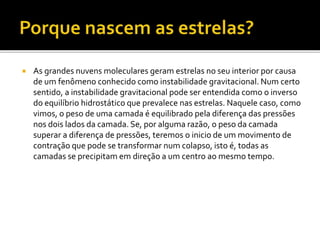  As grandes nuvens moleculares geram estrelas no seu interior por causa
de um fenômeno conhecido como instabilidade gravitacional. Num certo
sentido, a instabilidade gravitacional pode ser entendida como o inverso
do equilíbrio hidrostático que prevalece nas estrelas. Naquele caso, como
vimos, o peso de uma camada é equilibrado pela diferença das pressões
nos dois lados da camada. Se, por alguma razão, o peso da camada
superar a diferença de pressões, teremos o inicio de um movimento de
contração que pode se transformar num colapso, isto é, todas as
camadas se precipitam em direção a um centro ao mesmo tempo.
 