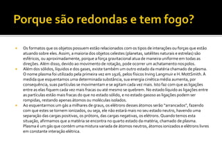  Os formatos que os objetos possuem estão relacionados com os tipos de interações ou forças que estão
atuando sobre eles. Assim, a maioria dos objetos celestes (planetas, satélites naturais e estrelas) são
esféricos, ou aproximadamente, porque a força gravitacional atua de maneira uniforme em todas as
direções. Além disso, devido ao movimento de rotação, pode ocorrer um achatamento nospolos.
 Além dos sólidos, líquidos e dos gases, existe também um outro estado da matéria chamado de plasma.
O nome plasma foi utilizado pela primeira vez em 1926, pelos físicos Irving Langmuir e H.MottSmith.À
medida que esquentamos uma determinada substância, sua energia cinética média aumenta, por
consequência, suas partículas se movimentam e se agitam cada vez mais. Isto faz com que as ligações
entre as elas fiquem cada vez mais fracas ou até mesmo se quebrem. No estado líquido as ligações entre
as partículas estão mais fracas do que no estado sólido, e no estado gasoso as ligações podem ser
rompidas, restando apenas átomos ou moléculas isolados.
 Ao esquentarmos um gás a milhares de graus, os elétrons desses átomos serão “arrancados”, fazendo
com que estes se tornem ionizados, ou seja, ele não estará mais no seu estado neutro, havendo uma
separação das cargas positivas, os prótons, das cargas negativas, os elétrons. Quando temos esta
situação, afirmamos que a matéria se encontra no quarto estado da matéria, chamado de plasma.
Plasma é um gás que contém uma mistura variada de átomos neutros, átomos ionizados e elétrons livres
em constante interação elétrica.
 