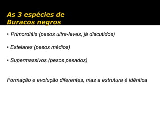 • Primordiáis (pesos ultra-leves, já discutidos)
• Estelares (pesos médios)
• Supermassivos (pesos pesados)
Formação e evolução diferentes, mas a estrutura é idêntica
 