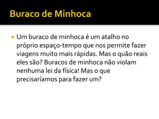  Um buraco de minhoca é um atalho no
próprio espaço-tempo que nos permite fazer
viagens muito mais rápidas. Mas o quão reais
eles são? Buracos de minhoca não violam
nenhuma lei da física! Mas o que
precisaríamos para fazer um?
 