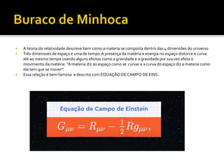  A teoria da relatividade descreve bem como a materia se comporta dentro das 4 dimensões do universo
 Três dimensoes de espaço e uma de tempo.A presença da matéria e energia no espaço distorce e curva
ele ao mesmo tempo usando alguns efeitos como a gravidade e a gravidade por sua vez afeta o
movimento da matéria. “A materia diz ao espaço como se curvar e a curva do espaço diz a materia como
ela tem que se mover”.
 Essa relação é bem famosa e descrita com EQUAÇÃO DECAMPO DE EINS.
 