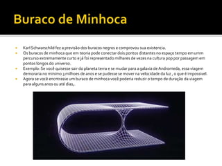  Karl Schwarschild fez a previsão dos buracos negros e comprovou sua existencia.
 Os buracos de minhoca que em teoria pode conectar dois pontos distantes no espaço tempo emumm
percurso extremamente curto e já foi representado milhares de vezes na cultura pop por passagem em
pontos longos do universo.
 Exemplo: Se você quisesse sair do planeta terra e se mudar para agalaxia de Andromeda, essa viagem
demoraria no minimo 3 milhoes de anos e se pudesse se mover na velocidade da luz , o que é impossivel.
 Agora se você encntrasse um buraco de minhoca você poderia reduzir o tempo de duração da viagem
para alguns anos ou até dias,.
 