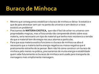  Mesmo que conseguamos estabilizar o buraco de minhoca e deixa- lo estatico e
que de para atravesar sem sair na ponto do universo e sem destruir a nave
existirá um problema!
 Precisamos de MATERIA EXOTICA, que não é facil de achar no universo com
propriedades magicas, mas a fisica ainda não compreende direto sobre essa
materia, seria necessario um tipo de material que tenha mais resistencia a tensão
do que o material tem de enegia nos seus atomos e particulas.
 Para que essa materia exotica funcione e o buraco de minhoca se abra é
necessario que a materia tenha energia negativa ou massa negativa que é
praticamente estranho de se pensar. Bem não há como construir um buraco de
minhoca pelo menos na prática, precisariamos de muita energia e estabilidade
quem sabe futuramente os buracos de minhoca será usado para transporte de
mensagens mais simplismente mensagem.
 