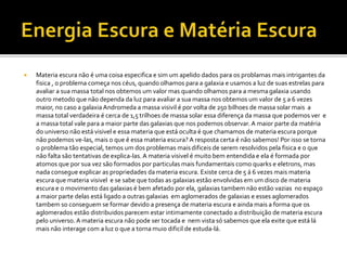  Materia escura não é uma coisa especifica e sim um apelido dados para os problamas mais intrigantes da
fisica , o problema começa nos céus, quando olhamos para a galaxia e usamos a luz de suas estrelas para
avaliar a sua massa total nos obtemos um valor mas quando olhamos para a mesmagalaxia usando
outro metodo que não dependa da luz para avaliar a sua massa nos obtemos um valor de 5 a 6 vezes
maior, no caso a galaxia Andromeda a massa visivil é por volta de 250 bilhoes de massa solar mais a
massa total verdadeira é cerca de 1,5 trilhoes de massa solar essa diferença da massa que podemos ver e
a massa total vale para a maior parte das galaxias que nos podemos observar. A maior parte da matéria
do universo não está visivel e essa materia que está oculta é que chamamos de materia escura porque
não podemos ve-las, mais o que é essa materia escura? A resposta certa é não sabemos! Por isso se torna
o problema tão especial, temos um dos problemas maisdificeis de serem resolvidos pela fisica e o que
não falta são tentativas de explica-las. A materia visivel é muito bem entendida e ela é formada por
atomos que por sua vez são formados por particulas mais fundamentais como quarks e eletrons, mas
nada consegue explicar as propriedades da materia escura. Existe cerca de 5 á 6 vezes mais materia
escura que materia visivel e se sabe que todas as galaxias estão envolvidas em um disco de materia
escura e o movimento das galaxias é bem afetado por ela, galaxias tambem não estão vazias no espaço
a maior parte delas está ligado a outras galaxias em aglomerados de galaxias e esses aglomerados
tambem so conseguem se formar devido a presença de materia escura e ainda mais a forma que os
aglomerados estão distribuidos parecem estar intimamente conectado a distribuição de materia escura
pelo universo. A materia escura não pode ser tocada e nem vista só sabemos que ela exite que está lá
mais não interage com a luz o que a torna muio dificil de estuda-lá.
 