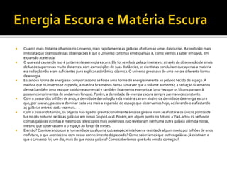  Quanto mais distante olhamos no Universo, mais rapidamente as galáxias afastam-se umas das outras.A conclusão mais
imediata que tiramos dessas observações é que o Universo continua em expansão e, como viemos a saber em 1998, em
expansão acelerada!
 O que está causando isso é justamente a energia escura. Ela foi revelada pela primeira vez através da observação de sinais
de luz de supernovas muito distantes: com as medições de suas distâncias, os cientistas concluíram que apenas a matéria
e a radiação não eram suficientes para explicar a dinâmica cósmica. O universo precisava de uma nova e diferente forma
de energia.
 Essa nova forma de energia se comporta como se fosse uma forma de energia inerente ao próprio tecido do espaço. À
medida que o Universo se expande, a matéria fica menos densa (uma vez que o volume aumenta), a radiação fica menos
densa (também uma vez que o volume aumenta) e também fica menos energética (uma vez que os fótons passam à
possuir comprimentos de onda mais longos). Porém, a densidade da energia escura sempre permanece constante.
 Com o passar dos bilhões de anos, a densidade da radiação e da matéria caíram abaixo da densidade da energia escura
que, por sua vez, passou a dominar cada vez mais a expansão do espaço que observamos hoje, acelerando-o e afastando
as galáxias entre si cada vez mais.
 Com o passar do tempo, os objetos não ligados gravitacionalmente à nossa galáxia iriam se afastar e os únicos pontos de
luz no céu noturno serão as galáxias em nosso Grupo Local. Porém, em algum ponto no futuro, aVia Láctea irá se fundir
com as galáxias vizinhas e mesmo os telescópios mais poderosos não revelariam nenhuma outra galáxia além da nossa,
mesmo que observassem o o espaço ao longo de meses.
 E então? Considerando que a humanidade ou alguma outra espécie inteligente resista de algum modo por bilhões de anos
no futuro, o que aconteceria com nosso conhecimento do passado? Como saberíamos que outras galáxias já existiram e
que o Universo foi, um dia, mais do que nossa galáxia? Como saberíamos que tudo um dia começou?
 