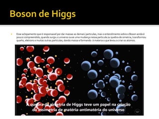  Esse aclopamento que é responsavel por dar massas as demais´particulas, mas o entendimento sobre o Boson ainda é
pouco compreendido, quando surgiu o universo ouve uma mudança nessa particula ou quebra de simetria, transformou
quarks, eletrons e muitas outras particulas, dando massa e formando á materia o que levou a criar os atomos.
 