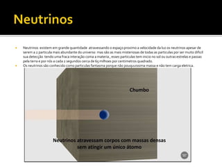  Neutrinos existem em grande quantidade atravessando o espaçoproximo a velocidade da luz os neutrinos apesar de
serem a 2 particula mais abundante do universo mas são as mais misteriosas de todas as particulas por ser muito dificil
sua detecção tendo uma fraca interação coma a materia , esses particulas tem inicio no sol ou outras estrelas e passas
pela terra e por nós a cada 2 segundos cerca de 65 milhoes por centimetros quadrado.
 Os neutrinos são conhecido como particulas fantasma porque não pouquuissima massa e não tem carga eletrica.
 