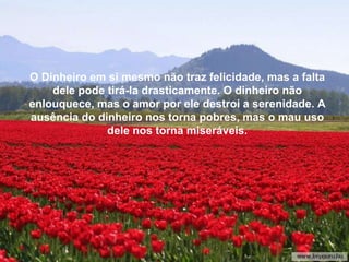 Se tu vences, serás mais humilde, mais agradecido... Portan-to, facilmente  feliz, livre do enorme peso da culpa, da res-ponsabilidade e da vaidade, disposto a viver cada instante profundamente, como deve ser.  O Dinheiro em si mesmo não traz felicidade, mas a falta dele pode tirá-la drasticamente. O dinheiro não enlouquece, mas o amor por ele destroi a serenidade. A ausência do dinheiro nos torna pobres, mas o mau uso dele nos torna miseráveis. 
