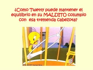 ¿Como Twetty puede mantener el equilibrio en su MALDITO columpio con  esa tremenda cabezota?   