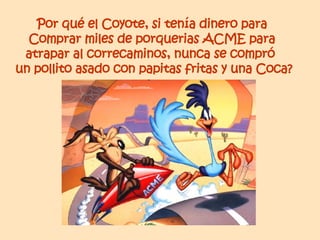 Por qué el Coyote, si tenía dinero para  Comprar miles de porquerias ACME para  atrapar al correcaminos, nunca se compró  un pollito asado con papitas fritas y una Coca? 