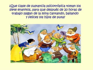¿Que clase de sustancia psicotrópica toman los  siete enanitos, para que después de 20 horas de trabajo salgan de la mina cantando, bailando  y felices los hijos de puta? 