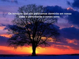 Aquele que morre, apenas está adiantado em relação a nós, porque todos vamos na mesma direção. E não  esqueças, que o melhor dele, o amor, continua  vivo em teu coração. Os inimigos que não perdoamos dormirão em nossa cama e perturbarão o nosso sono. 