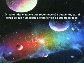 O maior líder é aquele que reconhece sua pequenez, extrai força de sua humildade e experiência da sua fragilidade. 