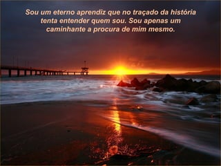 Então terás plenitude,  e nessa plenitude tudo é possível sem esforço, porque és movido pela força natural da vida,  a mesma que me ergueu quando caiu o avião que levava minha mulher e minha filha;  a mesma que me manteve vivo quando os médicos me deram três ou quatro meses de vida. Então terás plenitude,  e nessa plenitude tudo é possí-vel sem esforço, porque és movido pela força natural da vida,  a mesma que me ergueu quando caiu o avião que levava minha mulher e minha filha;  a mesma que me manteve vivo quando os médicos me deram três ou quatro meses de vida. Sou um eterno aprendiz que no traçado da história tenta entender quem sou. Sou apenas um caminhante a procura de mim mesmo. 