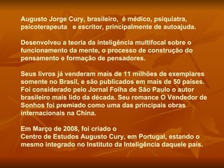 Augusto Jorge Cury, brasileiro,  é médico, psiquiatra, psicoterapeuta  e escritor, principalmente de autoajuda.  Desenvolveu a teoria da inteligência multifocal sobre o funcionamento da mente, o processo de construção do pensamento e formação de pensadores.  Seus livros já venderam mais de 11 milhões de exemplares somente no Brasil, e são publicados em mais de 50 países. Foi considerado pelo Jornal Folha de São Paulo o autor brasileiro mais lido da década. Seu romance O Vendedor de Sonhos foi premiado como uma das principais obras internacionais na China.  Em Março de  2008 , foi criado o  Centro de Estudos Augusto Cury , em Portugal, estando o mesmo integrado no Instituto da Inteligência daquele país. 