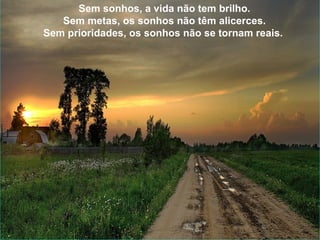Sem sonhos, a vida não tem brilho. Sem metas, os sonhos não têm alicerces. Sem prioridades, os sonhos não se tornam reais. Sonhe, trace metas, estabeleça prioridades e corra riscos para executar seus sonhos. Melhor é errar por tentar do que errar por omitir! Sem sonhos, a vida não tem brilho. Sem metas, os sonhos não têm alicerces. Sem prioridades, os sonhos não se tornam reais.  