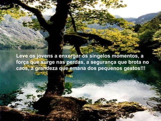 Leve os jovens a enxergar os singelos momentos, a força que surge nas perdas, a segurança que brota no caos, a grandeza que emana dos pequenos gestos!!! 