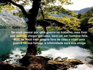 Se você passar por uma guerra no trabalho, mas tiver paz quando chegar em casa, será um ser humano feliz. Mas, se você tiver alegria fora de casa e viver uma guerra na sua família, a infelicidade será sua amiga 