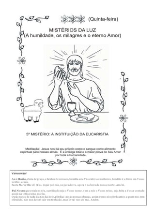 Vamosrezar!
Ave Maria,cheia de graça, o Senhoré convosco, bendita sois Vós entre as mulheres, bendito é o fruto em Vosso
ventre, Jesus.
Santa Maria Mãe de Deus, rogai por nós, os pecadores, agora e na hora da nossa morte. Amém.
Pai Nosso que estais no céu, santificado seja o Vosso nome, vem a nós o Vosso reino, seja feita a Vossa vontade
assim na terra como no céu.
O pão nosso de cada dia nos daí hoje, perdoai-nos as nossas ofensas, assim como nós perdoamos a quem nos tem
ofendido, não nos deixei cair em tentação, mas livrai-nos do mal. Amém.
 