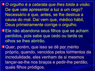 O orgulho é a catarata que lhes tolda a visão.O orgulho é a catarata que lhes tolda a visão.
De que vale apresentar a luz a um cego?De que vale apresentar a luz a um cego?
Necessário é que, antes, se lhe destrua aNecessário é que, antes, se lhe destrua a
causa do mal. Daí vem que, médico hábil,causa do mal. Daí vem que, médico hábil,
Deus primeiramente corrige o orgulho.Deus primeiramente corrige o orgulho.
Ele não abandona seus filhos que se achamEle não abandona seus filhos que se acham
perdidos, pois sabe que cedo ou tarde osperdidos, pois sabe que cedo ou tarde os
olhos se lhes abrirão.olhos se lhes abrirão.
Quer, porém, que isso se dê por méritoQuer, porém, que isso se dê por mérito
próprio, quando, vencidos pelos tormentos dapróprio, quando, vencidos pelos tormentos da
incredulidade, eles venham de si mesmosincredulidade, eles venham de si mesmos
lançar-se-lhe nos braços e pedir-lhe perdão,lançar-se-lhe nos braços e pedir-lhe perdão,
quais filhos pródigos.quais filhos pródigos.
 