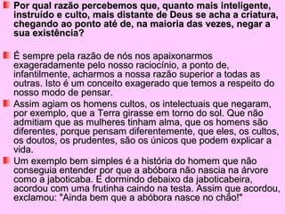 Por qual razão percebemos que, quanto mais inteligente,Por qual razão percebemos que, quanto mais inteligente,
instruído e culto, mais distante de Deus se acha a criatura,instruído e culto, mais distante de Deus se acha a criatura,
chegando ao ponto até de, na maioria das vezes, negar achegando ao ponto até de, na maioria das vezes, negar a
sua existência?sua existência?
É sempre pela razão de nós nos apaixonarmosÉ sempre pela razão de nós nos apaixonarmos
exageradamente pelo nosso raciocínio, a ponto de,exageradamente pelo nosso raciocínio, a ponto de,
infantilmente, acharmos a nossa razão superior a todas asinfantilmente, acharmos a nossa razão superior a todas as
outras. Isto é um conceito exagerado que temos a respeito dooutras. Isto é um conceito exagerado que temos a respeito do
nosso modo de pensar.nosso modo de pensar.
Assim agiam os homens cultos, os intelectuais que negaram,Assim agiam os homens cultos, os intelectuais que negaram,
por exemplo, que a Terra girasse em torno do sol. Que nãopor exemplo, que a Terra girasse em torno do sol. Que não
admitiam que as mulheres tinham alma, que os homens sãoadmitiam que as mulheres tinham alma, que os homens são
diferentes, porque pensam diferentemente, que eles, os cultos,diferentes, porque pensam diferentemente, que eles, os cultos,
os doutos, os prudentes, são os únicos que podem explicar aos doutos, os prudentes, são os únicos que podem explicar a
vida.vida.
Um exemplo bem simples é a história do homem que nãoUm exemplo bem simples é a história do homem que não
conseguia entender por que a abóbora não nascia na árvoreconseguia entender por que a abóbora não nascia na árvore
como a jaboticaba. E dormindo debaixo da jaboticabeira,como a jaboticaba. E dormindo debaixo da jaboticabeira,
acordou com uma frutinha caindo na testa. Assim que acordou,acordou com uma frutinha caindo na testa. Assim que acordou,
exclamou: "Ainda bem que a abóbora nasce no chão!"exclamou: "Ainda bem que a abóbora nasce no chão!"
 