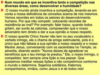Num mundo em que se incentiva tanto a competição nasNum mundo em que se incentiva tanto a competição nas
diversas áreas, como desenvolver a humildade?diversas áreas, como desenvolver a humildade?
O nosso mundo ainda incentiva a competição, levando-se emO nosso mundo ainda incentiva a competição, levando-se em
conta a nossa deficiência de conceitos acerca de nós mesmos.conta a nossa deficiência de conceitos acerca de nós mesmos.
Vemos recordes em todos os setores do desenvolvimentoVemos recordes em todos os setores do desenvolvimento
humano. Por que não competir, colocando recordes dehumano. Por que não competir, colocando recordes de
resistência ao mal? Por exemplo: falar baixo, quando todosresistência ao mal? Por exemplo: falar baixo, quando todos
gritam, ser surdo às calúnias, compreender que o nossogritam, ser surdo às calúnias, compreender que o nosso
adversário tem direito a dar a sua opinião a nosso respeito.adversário tem direito a dar a sua opinião a nosso respeito.
O nosso querido Chico Xavier não tem no seu vocabulário oO nosso querido Chico Xavier não tem no seu vocabulário o
verbete inimigo, ele o chama de amigo estimulante, pois é overbete inimigo, ele o chama de amigo estimulante, pois é o
único que não falseia a sua opinião a nosso respeito e o nossoúnico que não falseia a sua opinião a nosso respeito e o nosso
Mestre Jesus, conversando com os sacerdotes no Templo, osMestre Jesus, conversando com os sacerdotes no Templo, os
advertia, dizendo assim: "Nunca deixes de agradecer osadvertia, dizendo assim: "Nunca deixes de agradecer os
benefícios que o teu inimigo te prestou." Ele, o nosso inimigo, obenefícios que o teu inimigo te prestou." Ele, o nosso inimigo, o
competidor, tem sempre uma lição a nos passar. Quecompetidor, tem sempre uma lição a nos passar. Que
possamos meditar nessas lições e não competirmos conformepossamos meditar nessas lições e não competirmos conforme
o mundo o determina. Sejamos solidários, fraternos,o mundo o determina. Sejamos solidários, fraternos,
companheiros, irmãos, como Jesus o é de todos nós!companheiros, irmãos, como Jesus o é de todos nós!
 