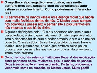 O orgulho é algo negativo, sem duvida, mas muitoO orgulho é algo negativo, sem duvida, mas muito
confundimos este conceito com os conceitos de auto-confundimos este conceito com os conceitos de auto-
estima e reconhecimento. Como poderíamos diferenciá-estima e reconhecimento. Como poderíamos diferenciá-
los?los?
O sentimento de menos valia é uma doença moral que habitaO sentimento de menos valia é uma doença moral que habita
com muita facilidade dentro de nós. O Mestre Jesus semprecom muita facilidade dentro de nós. O Mestre Jesus sempre
nos convidou a pensar alto e pensar alto é procurarmos emnos convidou a pensar alto e pensar alto é procurarmos em
nós mesmos o que há de divino.nós mesmos o que há de divino.
Algumas definições dele: "O mais poderoso não será o maisAlgumas definições dele: "O mais poderoso não será o mais
desapiedado, e sim o que mais ame. O mais respeitável nãodesapiedado, e sim o que mais ame. O mais respeitável não
será o dispensador de ouro e poder armado, e sim o de melhorserá o dispensador de ouro e poder armado, e sim o de melhor
coração. O mais sábio não será o possuidor de mais livros ecoração. O mais sábio não será o possuidor de mais livros e
teorias, mas justamente, aquele que embora saiba pouco,teorias, mas justamente, aquele que embora saiba pouco,
procura acender uma luz nas sombras que ainda envolvem oprocura acender uma luz nas sombras que ainda envolvem o
irmão mais próximo.irmão mais próximo.
Como vemos, nós valemos muito para Deus. A desvalorizaçãoComo vemos, nós valemos muito para Deus. A desvalorização
corre por nossa conta. Mudemos, pois, a maneira de pensar.corre por nossa conta. Mudemos, pois, a maneira de pensar.
Deus investiu muito em nossa criação. Portanto, procuremosDeus investiu muito em nossa criação. Portanto, procuremos
valer mais como no conceito do Mestre Jesus. Muita paz!!!valer mais como no conceito do Mestre Jesus. Muita paz!!!
 