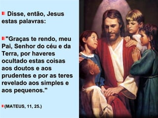 Disse, então, JesusDisse, então, Jesus
estas palavras:estas palavras:
"Graças te rendo, meu"Graças te rendo, meu
Pai, Senhor do céu e daPai, Senhor do céu e da
Terra, por haveresTerra, por haveres
ocultado estas coisasocultado estas coisas
aos doutos e aosaos doutos e aos
prudentes e por as teresprudentes e por as teres
revelado aos simples erevelado aos simples e
aos pequenos."aos pequenos."
(MATEUS, 11, 25.)(MATEUS, 11, 25.)
 