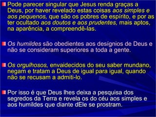 Pode parecer singular que Jesus renda graças aPode parecer singular que Jesus renda graças a
Deus, por haver revelado estas coisasDeus, por haver revelado estas coisas aos simples eaos simples e
aos pequenos,aos pequenos, que são os pobres de espírito, e por asque são os pobres de espírito, e por as
ter ocultadoter ocultado aos doutos e aos prudentes,aos doutos e aos prudentes, mais aptos,mais aptos,
na aparência, a compreendê-las.na aparência, a compreendê-las.
Os humildesOs humildes são obedientes aos desígnios de Deus esão obedientes aos desígnios de Deus e
não se consideram superiores a toda a gente.não se consideram superiores a toda a gente.
Os orgulhosos,Os orgulhosos, envaidecidos do seu saber mundano,envaidecidos do seu saber mundano,
negam e tratam a Deus de igual para igual, quandonegam e tratam a Deus de igual para igual, quando
não se recusam a admiti-lonão se recusam a admiti-lo..
Por isso é que Deus lhes deixa a pesquisa dosPor isso é que Deus lhes deixa a pesquisa dos
segredos da Terra e revela os do céu aos simples esegredos da Terra e revela os do céu aos simples e
aos humildes que diante dEle se prostram.aos humildes que diante dEle se prostram.
 