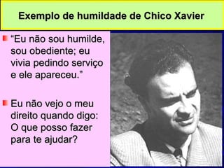 Exemplo de humildade de Chico XavierExemplo de humildade de Chico Xavier
““Eu não sou humilde,Eu não sou humilde,
sou obediente; eusou obediente; eu
vivia pedindo serviçovivia pedindo serviço
e ele apareceu.”e ele apareceu.”
Eu não vejo o meuEu não vejo o meu
direito quando digo:direito quando digo:
O que posso fazerO que posso fazer
para te ajudar?para te ajudar?
 