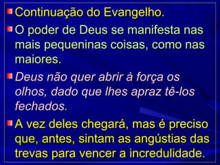 Continuação do Evangelho.Continuação do Evangelho.
O poder de Deus se manifesta nasO poder de Deus se manifesta nas
mais pequeninas coisas, como nasmais pequeninas coisas, como nas
maiores.maiores.
Deus não quer abrir à força osDeus não quer abrir à força os
olhos, dado que lhes apraz tê-losolhos, dado que lhes apraz tê-los
fechados.fechados.
A vez deles chegará, mas é precisoA vez deles chegará, mas é preciso
que, antes, sintam as angústias dasque, antes, sintam as angústias das
trevas para vencer a incredulidade.trevas para vencer a incredulidade.
 