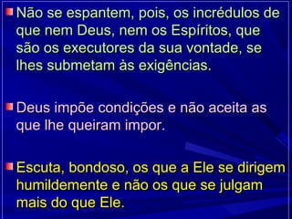 Não se espantem, pois, os incrédulos deNão se espantem, pois, os incrédulos de
que nem Deus, nem os Espíritos, queque nem Deus, nem os Espíritos, que
são os executores da sua vontade, sesão os executores da sua vontade, se
lhes submetam às exigências.lhes submetam às exigências.
Deus impõe condições e não aceita asDeus impõe condições e não aceita as
que lhe queiram impor.que lhe queiram impor.
Escuta, bondoso, os que a Ele se dirigemEscuta, bondoso, os que a Ele se dirigem
humildemente e não os que se julgamhumildemente e não os que se julgam
mais do que Ele.mais do que Ele.
 
