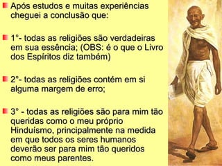 Após estudos e muitas experiênciasApós estudos e muitas experiências
cheguei a conclusão que:cheguei a conclusão que:
11°- todas as religiões são verdadeiras°- todas as religiões são verdadeiras
em sua essência; (OBS: é o que o Livroem sua essência; (OBS: é o que o Livro
dos Espíritos diz também)dos Espíritos diz também)
2°- todas as religiões contém em si2°- todas as religiões contém em si
alguma margem de erro;alguma margem de erro;
3° - todas as religiões são para mim tão3° - todas as religiões são para mim tão
queridas como o meu próprioqueridas como o meu próprio
Hinduísmo, principalmente na medidaHinduísmo, principalmente na medida
em que todos os seres humanosem que todos os seres humanos
deverão ser para mim tão queridosdeverão ser para mim tão queridos
como meus parentes.como meus parentes.
 