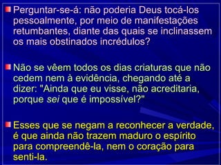 Perguntar-se-á: não poderia Deus tocá-losPerguntar-se-á: não poderia Deus tocá-los
pessoalmente, por meio de manifestaçõespessoalmente, por meio de manifestações
retumbantes, diante das quais se inclinassemretumbantes, diante das quais se inclinassem
os mais obstinados incrédulos?os mais obstinados incrédulos?
Não se vêem todos os dias criaturas que nãoNão se vêem todos os dias criaturas que não
cedem nem à evidência, chegando até acedem nem à evidência, chegando até a
dizer: "Ainda que eu visse, não acreditaria,dizer: "Ainda que eu visse, não acreditaria,
porqueporque seisei que é impossível?"que é impossível?"
Esses que se negam a reconhecer a verdade,Esses que se negam a reconhecer a verdade,
é que ainda não trazem maduro o espíritoé que ainda não trazem maduro o espírito
para compreendê-la, nem o coração parapara compreendê-la, nem o coração para
senti-la.senti-la.
 