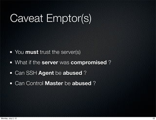 Caveat Emptor(s)

                You must trust the server(s)
                What if the server was compromised ?
                Can SSH Agent be abused ?
                Can Control Master be abused ?




Monday, July 2, 12                                     22
 